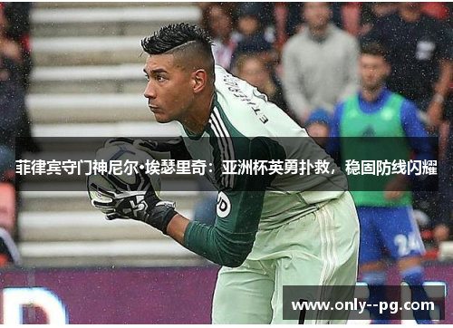 菲律宾守门神尼尔·埃瑟里奇：亚洲杯英勇扑救，稳固防线闪耀