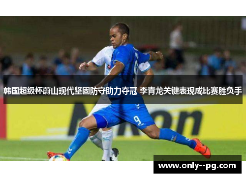 韩国超级杯蔚山现代坚固防守助力夺冠 李青龙关键表现成比赛胜负手
