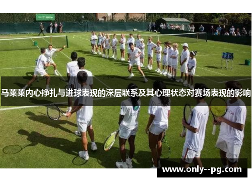 马莱莱内心挣扎与进球表现的深层联系及其心理状态对赛场表现的影响