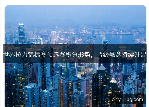 世界拉力锦标赛预选赛积分形势，晋级悬念持续升温